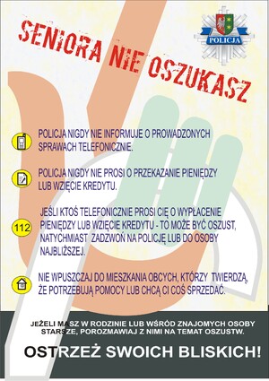 Strona pierwsza ULOTKA SENIORA NIE OSZUKASZ
Na żółto szarym tle widzimy dłoń trzymającą laskę w górnym lewym rogu widzimy policyjną gwiazdę.
Następnie tekst: Seniora nie oszukasz
Z lewej strony w kółku grafikę telefonu z tekstem policja nigdy nie informuje o prowadzonych sprawach telefonicznie.
Ponownie z lewej strony kółko z grafiką kartki z długopisem i tekst policja nigdy nie prosi o przekazanie pieniędzy lub wzięcia kredytu.
Kolejne kółko z numerem sto dwanaście i tekst jeśli ktoś telefonicznie prosi cię o wypłacenie pieniędzy lub wzięcie kredytu - to może być oszust, natychmiast zadzwoń na policję lub do osoby najbliższej.
Następne kółko z grafiką domku i tekst nie wpuszczaj do mieszkania obcych, (przecinek) którzy twierdzą, że potrzebują pomocy lub chcą ci coś sprzedać.
Na szarym tle widzimy tekst jeżeli masz w rodzinie lub wśród znajomych osoby starsze, porozmawiaj z nimi na temat oszustw.
Ostrzeż swoich bliskich!
