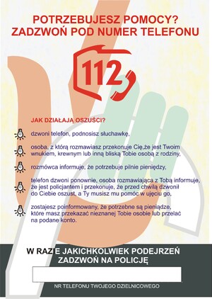 Strona druga ULOTKA SENIORA NIE OSZUKASZ
Na żółto szarym tle widzimy dłoń trzymającą laskę.
Następnie tekst: Potrzebujesz pomocy ? zadzwoń pod numer telefonu sto dwanaście, numer jest umieszczony w grafice przedstawiającej kontur polski i i słuchawkę telefonu.
Następnie widzimy tekst jak działają oszuści?
Z lewej strony kartki widzimy rysunek żarówek i tekst, dzwoni telefon, podnosisz słuchawkę,
Osoba, z którą rozmawiasz przekonuje Cię, że jest Twoim wnukiem, krewnym lub inną bliską Tobie osobą z rodziny,
Rozmówca informuje, że potrzebuje pilnie pieniędzy,
Telefon dzwoni ponownie, osoba rozmawiająca z Tobą informuje, że jest policjantem i przekonuje, że przed chwilą dzwonił do Ciebie oszust, a Ty musisz mu pomóc w ujęciu go,
Zostajesz poinformowany, potrzebne są pieniądze, które masz przekazać nieznanej Tobie osobie lub przelać na podane konto.
Na szarym tle widzimy tekst: w razie jakichkolwiek podejrzeń zadzwoń na Policję
Pod tekstem biały prostokąt oraz tekst numer telefonu twojego dzielnicowego.