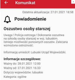 KOMUNIKAT
Na stronie widzimy przedstawiony przykładowy komunikat przekazywany przez Lubuski Urząd
Wojewódzki w przypadku oszustwa osoby starszej.
Na czerwonym pasku u góry informacji widnieje napis komunikat
Następnie widzimy na białym tle przykładową datę aktualizacji czyli dwudziesty siódmy stycznia dwa tysiące dwudziestego pierwszego roku godzina osiemnasta pięćdziesiąt osiem
Pod spodem rysunek dzwonka i napis powiadomienie
Oszustwo osoby starszej
Uwaga! Policja ostrzega! Dokonanie oszustwa na szkodę osoby starszej w województwie lubuskim. Istnieje możliwość ponownych oszustw. Zalecana wzmożona ostrożność.
Informację umieścił: Lubuski Urząd Wojewódzki:
Informacje szczegółowe:
Ważny do dwudziestego ósmego stycznia dwa tysiące dwudziestego pierwszego do dwunastej zero zero
Ważny: od dwudziestego siódmego stycznia dwa tysiące dwudziestego pierwszego szesnasta trzydzieści trzy
Dotyczy województw: lubuskie
Kategoria: ogólne